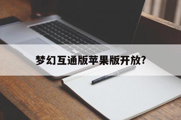 梦幻互通版苹果版开放?(梦幻西游互通版有苹果版本吗)